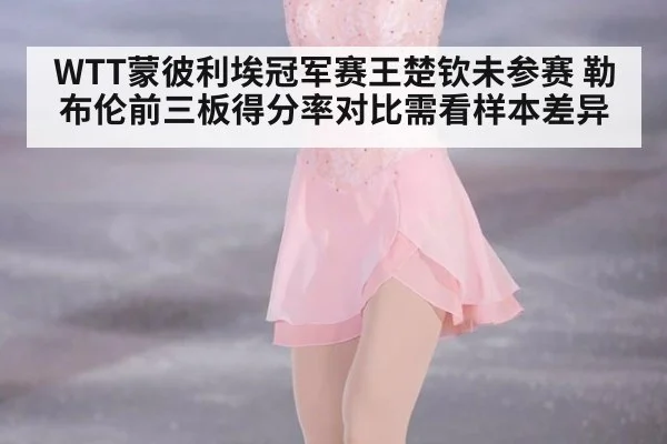 WTT蒙彼利埃冠军赛王楚钦未参赛 勒布伦前三板得分率对比需看样本差异